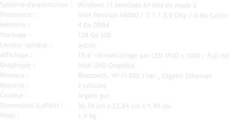 Système d'exploitation :	Windows 11 familiale 64 bits en mode S Processeur :			Intel Pentium N6000 / 1.1 / 3.3 GHz / 4 Mo Cache Mémoire :			4 Go DDR4 Stockage :			128 Go SSD Lecteur optique :		aucun Affichage :			15.6" rétroéclairage par LED 1920 x 1080 / Full HD Graphique :			Intel UHD Graphics Réseaux :			Bluetooth, Wi-Fi 802.11ac , Gigabit Ethernet Batterie :			2 cellules  Couleur :			Argent pur Dimensions (LxPxH) :	36.34 cm x 23.84 cm x 1.99 cm Poids :			1.9 kg