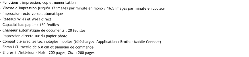 - Fonctions : impression, copie, numérisation  - Vitesse d’impression jusqu’à 17 images par minute en mono / 16.5 images par minute en couleur - Impression recto-verso automatique - Réseaux Wi-Fi et Wi-Fi direct - Capacité bac papier : 150 feuilles - Chargeur automatique de documents : 20 feuilles - Impression directe sur du papier photo - Compatible avec les technologies mobiles (téléchargez l’application : Brother Mobile Connect) - Écran LCD tactile de 6.8 cm et panneau de commande - Encres à l’intérieur - Noir : 200 pages, CMJ : 200 pages