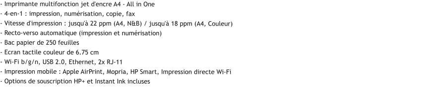 - Imprimante multifonction jet d'encre A4 - All in One - 4-en-1 : impression, numérisation, copie, fax - Vitesse d'impression : jusqu'à 22 ppm (A4, N&B) / jusqu'à 18 ppm (A4, Couleur) - Recto-verso automatique (impression et numérisation) - Bac papier de 250 feuilles - Ecran tactile couleur de 6.75 cm - Wi-Fi b/g/n, USB 2.0, Ethernet, 2x RJ-11 - Impression mobile : Apple AirPrint, Mopria, HP Smart, Impression directe Wi-Fi - Options de souscription HP+ et Instant Ink incluses