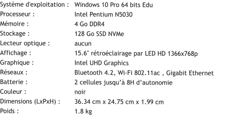 Système d'exploitation :	Windows 10 Pro 64 bits Edu Processeur :			Intel Pentium N5030 Mémoire :			4 Go DDR4 Stockage :			128 Go SSD NVMe Lecteur optique :		aucun Affichage :			15.6" rétroéclairage par LED HD 1366x768p Graphique :			Intel UHD Graphics Réseaux :			Bluetooth 4.2, Wi-Fi 802.11ac , Gigabit Ethernet Batterie :			2 cellules jusqu’à 8H d’autonomie Couleur :			noir Dimensions (LxPxH) :	36.34 cm x 24.75 cm x 1.99 cm Poids :			1.8 kg