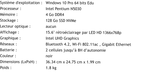 Système d'exploitation :	Windows 10 Pro 64 bits Edu Processeur :			Intel Pentium N5030 Mémoire :			4 Go DDR4 Stockage :			128 Go SSD NVMe Lecteur optique :		aucun Affichage :			15.6" rétroéclairage par LED HD 1366x768p Graphique :			Intel UHD Graphics Réseaux :			Bluetooth 4.2, Wi-Fi 802.11ac , Gigabit Ethernet Batterie :			2 cellules jusqu’à 8H d’autonomie Couleur :			noir Dimensions (LxPxH) :	36.34 cm x 24.75 cm x 1.99 cm Poids :			1.8 kg
