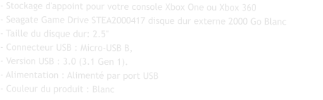 - Stockage d'appoint pour votre console Xbox One ou Xbox 360 - Seagate Game Drive STEA2000417 disque dur externe 2000 Go Blanc - Taille du disque dur: 2.5" - Connecteur USB : Micro-USB B, - Version USB : 3.0 (3.1 Gen 1). - Alimentation : Alimenté par port USB - Couleur du produit : Blanc